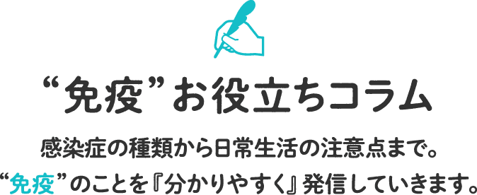 感染症の種類から日常生活の注意点まで。“免疫”のことを『分かりやすく』発信していきます。