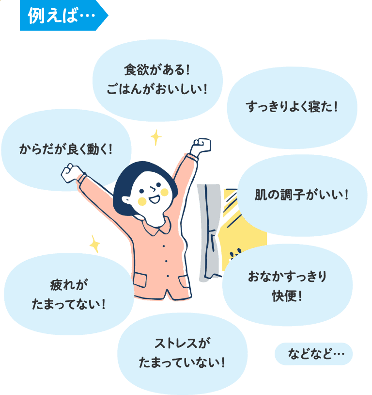 例えば…「食欲がある!ごはんがおいしい!」「すっきりよく寝た!」「からだが良く動く!」「肌の調子がいい!」「おなかすっきり快便!」「疲れがたまってない!」「ストレスがたまっていない!」などなど…