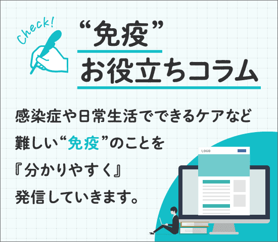 “免疫”お役立ちコラム 感染症や日常生活でできるケアなど難しい“免疫”のことを『分かりやすく』発信していきます。